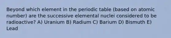 Beyond which element in the periodic table (based on atomic number) are the successive elemental nuclei considered to be radioactive? A) Uranium B) Radium C) Barium D) Bismuth E) Lead