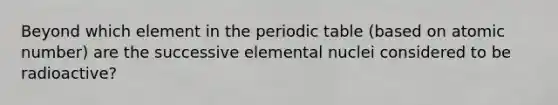 Beyond which element in the periodic table (based on atomic number) are the successive elemental nuclei considered to be radioactive?