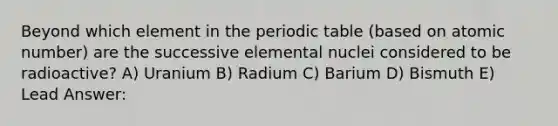 Beyond which element in the periodic table (based on atomic number) are the successive elemental nuclei considered to be radioactive? A) Uranium B) Radium C) Barium D) Bismuth E) Lead Answer: