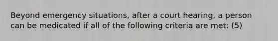 Beyond emergency situations, after a court hearing, a person can be medicated if all of the following criteria are met: (5)