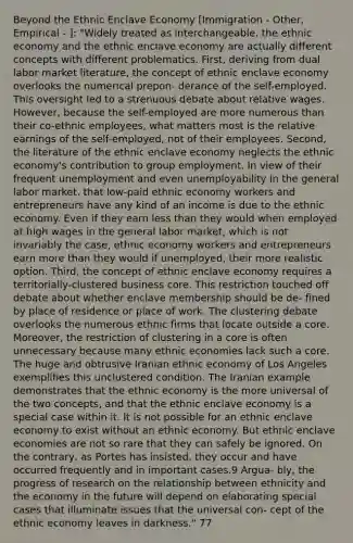 Beyond the Ethnic Enclave Economy [Immigration - Other, Empirical - ]: "Widely treated as interchangeable, the ethnic economy and the ethnic enclave economy are actually different concepts with different problematics. First, deriving from dual labor market literature, the concept of ethnic enclave economy overlooks the numerical prepon- derance of the self-employed. This oversight led to a strenuous debate about relative wages. However, because the self-employed are more numerous than their co-ethnic employees, what matters most is the relative earnings of the self-employed, not of their employees. Second, the literature of the ethnic enclave economy neglects the ethnic economy's contribution to group employment. In view of their frequent unemployment and even unemployability in the general labor market, that low-paid ethnic economy workers and entrepreneurs have any kind of an income is due to the ethnic economy. Even if they earn less than they would when employed at high wages in the general labor market, which is not invariably the case, ethnic economy workers and entrepreneurs earn more than they would if unemployed, their more realistic option. Third, the concept of ethnic enclave economy requires a territorially-clustered business core. This restriction touched off debate about whether enclave membership should be de- fined by place of residence or place of work. The clustering debate overlooks the numerous ethnic firms that locate outside a core. Moreover, the restriction of clustering in a core is often unnecessary because many ethnic economies lack such a core. The huge and obtrusive Iranian ethnic economy of Los Angeles exemplifies this unclustered condition. The Iranian example demonstrates that the ethnic economy is the more universal of the two concepts, and that the ethnic enclave economy is a special case within it. It is not possible for an ethnic enclave economy to exist without an ethnic economy. But ethnic enclave economies are not so rare that they can safely be ignored. On the contrary, as Portes has insisted, they occur and have occurred frequently and in important cases.9 Argua- bly, the progress of research on the relationship between ethnicity and the economy in the future will depend on elaborating special cases that illuminate issues that the universal con- cept of the ethnic economy leaves in darkness." 77