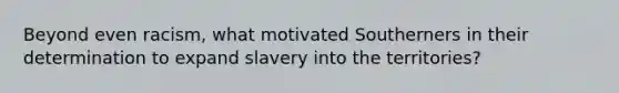 Beyond even racism, what motivated Southerners in their determination to expand slavery into the territories?