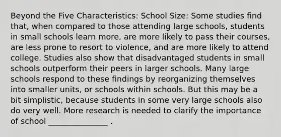 Beyond the Five Characteristics: School Size: Some studies find that, when compared to those attending large schools, students in small schools learn more, are more likely to pass their courses, are less prone to resort to violence, and are more likely to attend college. Studies also show that disadvantaged students in small schools outperform their peers in larger schools. Many large schools respond to these findings by reorganizing themselves into smaller units, or schools within schools. But this may be a bit simplistic, because students in some very large schools also do very well. More research is needed to clarify the importance of school _______________ .