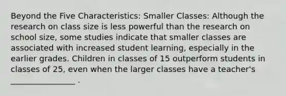 Beyond the Five Characteristics: Smaller Classes: Although the research on class size is less powerful than the research on school size, some studies indicate that smaller classes are associated with increased student learning, especially in the earlier grades. Children in classes of 15 outperform students in classes of 25, even when the larger classes have a teacher's ________________ .