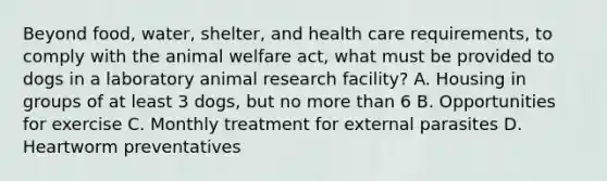 Beyond food, water, shelter, and health care requirements, to comply with the animal welfare act, what must be provided to dogs in a laboratory animal research facility? A. Housing in groups of at least 3 dogs, but no more than 6 B. Opportunities for exercise C. Monthly treatment for external parasites D. Heartworm preventatives