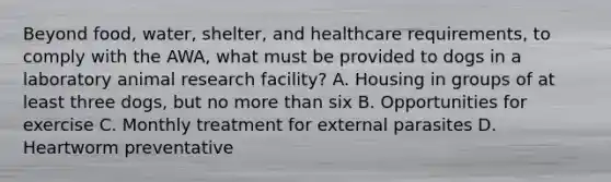 Beyond food, water, shelter, and healthcare requirements, to comply with the AWA, what must be provided to dogs in a laboratory animal research facility? A. Housing in groups of at least three dogs, but no more than six B. Opportunities for exercise C. Monthly treatment for external parasites D. Heartworm preventative