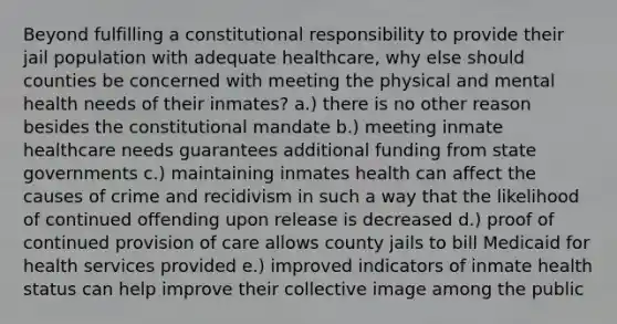 Beyond fulfilling a constitutional responsibility to provide their jail population with adequate healthcare, why else should counties be concerned with meeting the physical and mental health needs of their inmates? a.) there is no other reason besides the constitutional mandate b.) meeting inmate healthcare needs guarantees additional funding from state governments c.) maintaining inmates health can affect the causes of crime and recidivism in such a way that the likelihood of continued offending upon release is decreased d.) proof of continued provision of care allows county jails to bill Medicaid for health services provided e.) improved indicators of inmate health status can help improve their collective image among the public