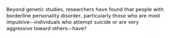 Beyond genetic studies, researchers have found that people with borderline personality disorder, particularly those who are most impulsive—individuals who attempt suicide or are very aggressive toward others—have?