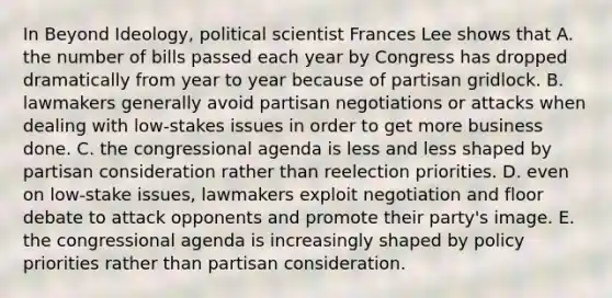 In Beyond Ideology, political scientist Frances Lee shows that A. the number of bills passed each year by Congress has dropped dramatically from year to year because of partisan gridlock. B. lawmakers generally avoid partisan negotiations or attacks when dealing with low-stakes issues in order to get more business done. C. the congressional agenda is less and less shaped by partisan consideration rather than reelection priorities. D. even on low-stake issues, lawmakers exploit negotiation and floor debate to attack opponents and promote their party's image. E. the congressional agenda is increasingly shaped by policy priorities rather than partisan consideration.