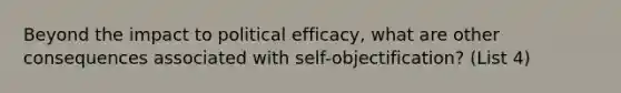 Beyond the impact to political efficacy, what are other consequences associated with self-objectification? (List 4)