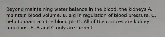 Beyond maintaining water balance in the blood, the kidneys A. maintain blood volume. B. aid in regulation of blood pressure. C. help to maintain the blood pH D. All of the choices are kidney functions. E. A and C only are correct.