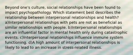 Beyond one's culture, social relationships have been found to impact psychopathology. Which statement best describes the relationship between interpersonal relationships and health? a)Interpersonal relationships with pets are not as beneficial as similar relationships with people. b)Interpersonal relationships are an influential factor in mental health only during catastrophic events. c)Interpersonal relationships influence immune system functioning. d)A high amount of interpersonal relationships is likely to lead to an increase in stress-related illness.