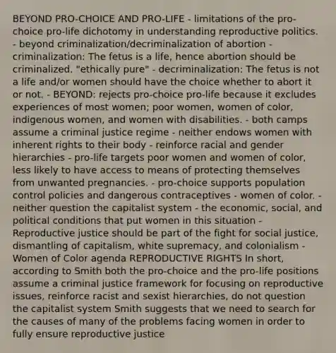 BEYOND PRO-CHOICE AND PRO-LIFE - limitations of the pro-choice pro-life dichotomy in understanding reproductive politics. - beyond criminalization/decriminalization of abortion - criminalization: The fetus is a life, hence abortion should be criminalized. "ethically pure" - decriminalization: The fetus is not a life and/or women should have the choice whether to abort it or not. - BEYOND: rejects pro-choice pro-life because it excludes experiences of most women; poor women, women of color, indigenous women, and women with disabilities. - both camps assume a criminal justice regime - neither endows women with inherent rights to their body - reinforce racial and gender hierarchies - pro-life targets poor women and women of color, less likely to have access to means of protecting themselves from unwanted pregnancies. - pro-choice supports population control policies and dangerous contraceptives - women of color. - neither question the capitalist system - the economic, social, and political conditions that put women in this situation - Reproductive justice should be part of the fight for social justice, dismantling of capitalism, white supremacy, and colonialism -Women of Color agenda REPRODUCTIVE RIGHTS In short, according to Smith both the pro-choice and the pro-life positions assume a criminal justice framework for focusing on reproductive issues, reinforce racist and sexist hierarchies, do not question the capitalist system Smith suggests that we need to search for the causes of many of the problems facing women in order to fully ensure reproductive justice