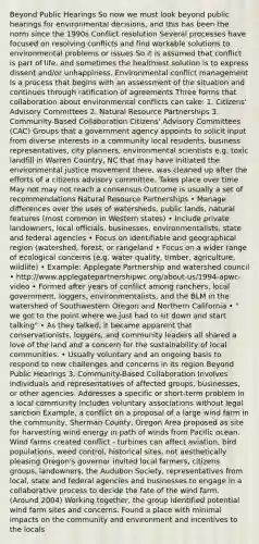 Beyond Public Hearings So now we must look beyond public hearings for environmental decisions, and this has been the norm since the 1990s Conflict resolution Several processes have focused on resolving conflicts and find workable solutions to environmental problems or issues So it is assumed that conflict is part of life, and sometimes the healthiest solution is to express dissent and/or unhappiness. Environmental conflict management Is a process that begins with an assessment of the situation and continues through ratification of agreements Three forms that collaboration about environmental conflicts can take: 1. Citizens' Advisory Committees 2. Natural Resource Partnerships 3. Community-Based Collaboration Citizens' Advisory Committees (CAC) Groups that a government agency appoints to solicit input from diverse interests in a community local residents, business representatives, city planners, environmental scientists e.g. toxic landfill in Warren Country, NC that may have initiated the environmental justice movement there, was cleaned up after the efforts of a citizens advisory committee. Takes place over time May not may not reach a consensus Outcome is usually a set of recommendations Natural Resource Partnerships • Manage differences over the uses of watersheds, public lands, natural features (most common in Western states) • Include private landowners, local officials, businesses, environmentalists, state and federal agencies • Focus on identifiable and geographical region (watershed, forest, or rangeland • Focus on a wider range of ecological concerns (e.g. water quality, timber, agriculture, wildlife) • Example: Applegate Partnership and watershed council • http://www.applegatepartnershipwc.org/about-us/1994-apwc-video • Formed after years of conflict among ranchers, local government, loggers, environmentalists, and the BLM in the watershed of Southwestern Oregon and Northern California • " we got to the point where we just had to sit down and start talking" • As they talked, it became apparent that conservationists, loggers, and community leaders all shared a love of the land and a concern for the sustainability of local communities. • Usually voluntary and an ongoing basis to respond to new challenges and concerns in its region Beyond Public Hearings 3. Community-Based Collaboration Involves individuals and representatives of affected groups, businesses, or other agencies. Addresses a specific or short-term problem in a local community Includes voluntary associations without legal sanction Example, a conflict on a proposal of a large wind farm in the community, Sherman County, Oregon Area proposed as site for harvesting wind energy in path of winds from Pacific ocean. Wind farms created conflict - turbines can affect aviation, bird populations, weed control, historical sites, not aesthetically pleasing Oregon's governor invited local farmers, citizens groups, landowners, the Audubon Society, representatives from local, state and federal agencies and businesses to engage in a collaborative process to decide the fate of the wind farm. (Around 2004) Working together, the group identified potential wind farm sites and concerns. Found a place with minimal impacts on the community and environment and incentives to the locals