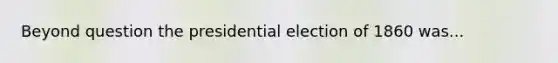 Beyond question the presidential election of 1860 was...