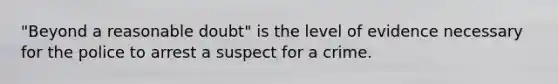 "Beyond a reasonable doubt" is the level of evidence necessary for the police to arrest a suspect for a crime.