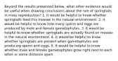 Beyond the results presented below, what other evidence would be useful when drawing conclusions about the role of springtails in moss reproduction? 1. It would be helpful to know whether springtails feed this mosses in the natural environment. 2. It would be helpful to know how many sperm and eggs are produced by male and female gametophytes. 3. It would be helpful to know whether springtails are actually found on mosses in the natural environment. 4. It would be helpful to know whether springtails are present when gametophytes are producing sperm and eggs. 5. It would be helpful to know whether male and female gametophytes grow right next to each other or some distance apart.