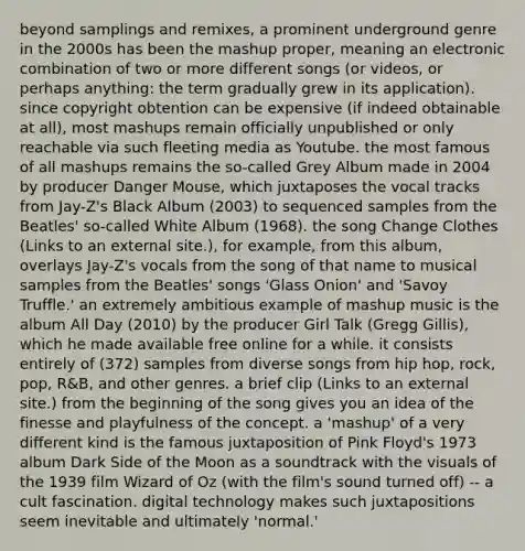 beyond samplings and remixes, a prominent underground genre in the 2000s has been the mashup proper, meaning an electronic combination of two or more different songs (or videos, or perhaps anything: the term gradually grew in its application). since copyright obtention can be expensive (if indeed obtainable at all), most mashups remain officially unpublished or only reachable via such fleeting media as Youtube. the most famous of all mashups remains the so-called Grey Album made in 2004 by producer Danger Mouse, which juxtaposes the vocal tracks from Jay-Z's Black Album (2003) to sequenced samples from the Beatles' so-called White Album (1968). the song Change Clothes (Links to an external site.), for example, from this album, overlays Jay-Z's vocals from the song of that name to musical samples from the Beatles' songs 'Glass Onion' and 'Savoy Truffle.' an extremely ambitious example of mashup music is the album All Day (2010) by the producer Girl Talk (Gregg Gillis), which he made available free online for a while. it consists entirely of (372) samples from diverse songs from hip hop, rock, pop, R&B, and other genres. a brief clip (Links to an external site.) from the beginning of the song gives you an idea of the finesse and playfulness of the concept. a 'mashup' of a very different kind is the famous juxtaposition of Pink Floyd's 1973 album Dark Side of the Moon as a soundtrack with the visuals of the 1939 film Wizard of Oz (with the film's sound turned off) -- a cult fascination. digital technology makes such juxtapositions seem inevitable and ultimately 'normal.'