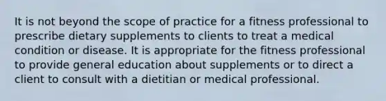 It is not beyond the scope of practice for a fitness professional to prescribe dietary supplements to clients to treat a medical condition or disease. It is appropriate for the fitness professional to provide general education about supplements or to direct a client to consult with a dietitian or medical professional.