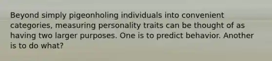 Beyond simply pigeonholing individuals into convenient categories, measuring personality traits can be thought of as having two larger purposes. One is to predict behavior. Another is to do what?