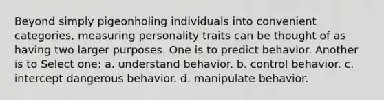 Beyond simply pigeonholing individuals into convenient categories, measuring personality traits can be thought of as having two larger purposes. One is to predict behavior. Another is to Select one: a. understand behavior. b. control behavior. c. intercept dangerous behavior. d. manipulate behavior.