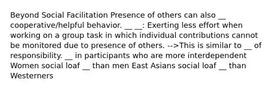 Beyond Social Facilitation Presence of others can also __ cooperative/helpful behavior. __ __: Exerting less effort when working on a group task in which individual contributions cannot be monitored due to presence of others. -->This is similar to __ of responsibility. __ in participants who are more interdependent Women social loaf __ than men East Asians social loaf __ than Westerners