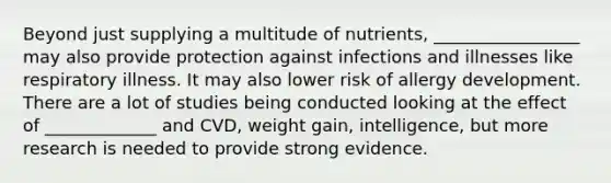 Beyond just supplying a multitude of nutrients, _________________ may also provide protection against infections and illnesses like respiratory illness. It may also lower risk of allergy development. There are a lot of studies being conducted looking at the effect of _____________ and CVD, weight gain, intelligence, but more research is needed to provide strong evidence.