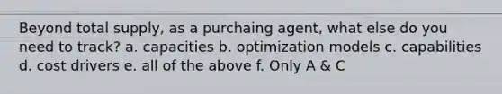 Beyond total supply, as a purchaing agent, what else do you need to track? a. capacities b. optimization models c. capabilities d. cost drivers e. all of the above f. Only A & C