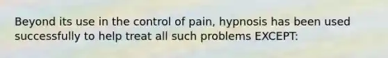 Beyond its use in the control of pain, hypnosis has been used successfully to help treat all such problems EXCEPT: