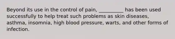 Beyond its use in the control of pain, __________ has been used successfully to help treat such problems as skin diseases, asthma, insomnia, high blood pressure, warts, and other forms of infection.