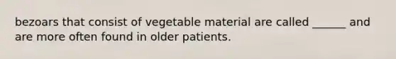 bezoars that consist of vegetable material are called ______ and are more often found in older patients.