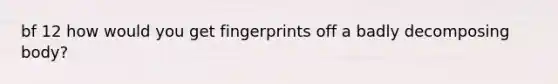 bf 12 how would you get fingerprints off a badly decomposing body?