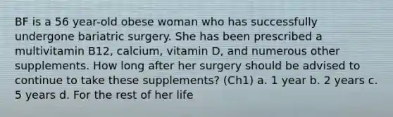 BF is a 56 year-old obese woman who has successfully undergone bariatric surgery. She has been prescribed a multivitamin B12, calcium, vitamin D, and numerous other supplements. How long after her surgery should be advised to continue to take these supplements? (Ch1) a. 1 year b. 2 years c. 5 years d. For the rest of her life