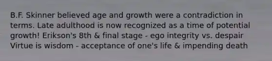 B.F. Skinner believed age and growth were a contradiction in terms. Late adulthood is now recognized as a time of potential growth! Erikson's 8th & final stage - ego integrity vs. despair Virtue is wisdom - acceptance of one's life & impending death