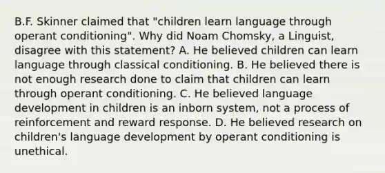 B.F. Skinner claimed that "children learn language through operant conditioning". Why did Noam Chomsky, a Linguist, disagree with this statement? A. He believed children can learn language through classical conditioning. B. He believed there is not enough research done to claim that children can learn through operant conditioning. C. He believed language development in children is an inborn system, not a process of reinforcement and reward response. D. He believed research on children's language development by operant conditioning is unethical.