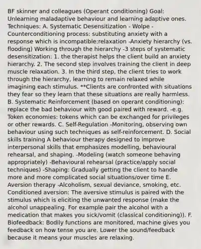 BF skinner and colleagues (Operant conditioning) Goal: Unlearning maladaptive behaviour and learning adaptive ones. Techniques: A. Systematic Desensitization - Wolpe -Counterconditioning process: substituting anxiety with a response which is incompatible:relaxation -Anxiety hierarchy (vs. flooding) Working through the hierarchy -3 steps of systematic desensitization: 1. the therapist helps the client build an anxiety hierarchy. 2. The second step involves training the client in deep muscle relaxation. 3. In the third step, the client tries to work through the hierarchy, learning to remain relaxed while imagining each stimulus. **Clients are confronted with situations they fear so they learn that these situations are really harmless. B. Systematic Reinforcement (based on operant conditioning): replace the bad behaviour with good paired with reward. -e.g. Token economies: tokens which can be exchanged for privileges or other rewards. C. Self-Regulation -Monitoring, observing own behaviour using such techniques as self-reinforcement. D. Social skills training A behaviour therapy designed to improve interpersonal skills that emphasizes modelling, behavioural rehearsal, and shaping. -Modeling (watch someone behaving appropriately) -Behavioural rehearsal (practice/apply social techniques) -Shaping: Gradually getting the client to handle more and more complicated social situations/over time E. Aversion therapy -Alcoholism, sexual deviance, smoking, etc. Conditioned aversion: The aversive stimulus is paired with the stimulus which is eliciting the unwanted response (make the alcohol unappealing. For example pair the alcohol with a medication that makes you sick/vomit (classical conditioning)). F. Biofeedback: Bodily functions are monitored, machine gives you feedback on how tense you are. Lower the sound/feedback because it means your muscles are relaxing.