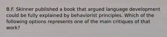 B.F. Skinner published a book that argued language development could be fully explained by behaviorist principles. Which of the following options represents one of the main critiques of that work?