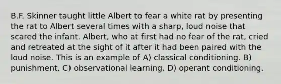 B.F. Skinner taught little Albert to fear a white rat by presenting the rat to Albert several times with a sharp, loud noise that scared the infant. Albert, who at first had no fear of the rat, cried and retreated at the sight of it after it had been paired with the loud noise. This is an example of A) classical conditioning. B) punishment. C) observational learning. D) operant conditioning.