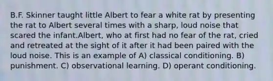 B.F. Skinner taught little Albert to fear a white rat by presenting the rat to Albert several times with a sharp, loud noise that scared the infant.Albert, who at first had no fear of the rat, cried and retreated at the sight of it after it had been paired with the loud noise. This is an example of A) classical conditioning. B) punishment. C) observational learning. D) operant conditioning.