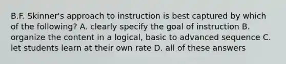 B.F. Skinner's approach to instruction is best captured by which of the following? A. clearly specify the goal of instruction B. organize the content in a logical, basic to advanced sequence C. let students learn at their own rate D. all of these answers