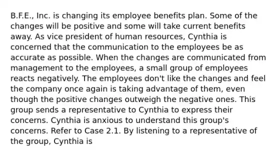 B.F.E., Inc. is changing its employee benefits plan. Some of the changes will be positive and some will take current benefits away. As vice president of human resources, Cynthia is concerned that the communication to the employees be as accurate as possible. When the changes are communicated from management to the employees, a small group of employees reacts negatively. The employees don't like the changes and feel the company once again is taking advantage of them, even though the positive changes outweigh the negative ones. This group sends a representative to Cynthia to express their concerns. Cynthia is anxious to understand this group's concerns. Refer to Case 2.1. By listening to a representative of the group, Cynthia is