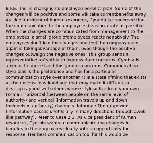 B.F.E., Inc. is changing its employee benefits plan. Some of the changes will be positive and some will take currentbenefits away. As vice president of human resources, Cynthia is concerned that the communication to the employees beas accurate as possible. When the changes are communicated from management to the employees, a small group ofemployees reacts negatively. The employees don't like the changes and feel the company once again is takingadvantage of them, even though the positive changes outweigh the negative ones. This group sends a representative toCynthia to express their concerns. Cynthia is anxious to understand this group's concerns. Communication-style bias is the preference one has for a particular communication style over another. It is a state ofmind that exists at the unconscious level and that may make it difficult to develop rapport with others whose stylesdiffer from your own. Formal: Horizontal (between people on the same level of authority) and vertical (information travels up and down thelevels of authority) channels. Informal: The grapevine (information passes unofficially in many directions through aweb-like pathway). Refer to Case 2.1. As vice president of human resources, Cynthia wants to communicate the changes in benefits to the employees clearly with an opportunity for response. Her best communication tool for this would be