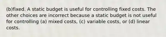 (b)fixed. A static budget is useful for controlling fixed costs. The other choices are incorrect because a static budget is not useful for controlling (a) mixed costs, (c) variable costs, or (d) linear costs.