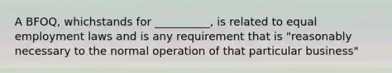 A BFOQ, whichstands for __________, is related to equal employment laws and is any requirement that is "reasonably necessary to the normal operation of that particular business"