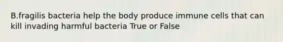 B.fragilis bacteria help the body produce immune cells that can kill invading harmful bacteria True or False