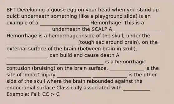 BFT Developing a goose egg on your head when you stand up quick underneath something (like a playground slide) is an example of a ____________________ Hemorrhage. This is a __________________ underneath the SCALP A ___________________ Hemorrhage is a hemorrhage inside of the skull, under the ______________ ______________ (tough sac around brain), on the external surface of the brain (between brain in skull). _________________ can build and cause death A _____________________ __________________ is a hemorrhagic contusion (bruising) on the brain surface. ______________ is the site of impact injury ______________ ______________ is the other side of the skull where the brain rebounded against the endocranial surface Classically associated with ___________ Example: Fall: CC > C