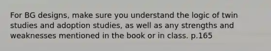 For BG designs, make sure you understand the logic of twin studies and adoption studies, as well as any strengths and weaknesses mentioned in the book or in class. p.165