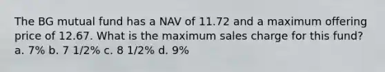 The BG mutual fund has a NAV of 11.72 and a maximum offering price of 12.67. What is the maximum sales charge for this fund? a. 7% b. 7 1/2% c. 8 1/2% d. 9%