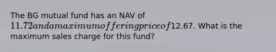 The BG mutual fund has an NAV of 11.72 and a maximum offering price of12.67. What is the maximum sales charge for this fund?