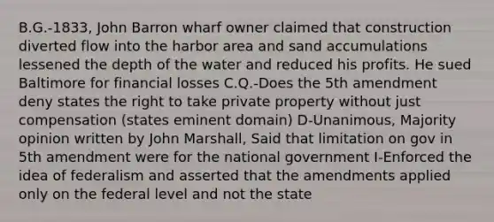 B.G.-1833, John Barron wharf owner claimed that construction diverted flow into the harbor area and sand accumulations lessened the depth of the water and reduced his profits. He sued Baltimore for financial losses C.Q.-Does the 5th amendment deny states the right to take private property without just compensation (states eminent domain) D-Unanimous, Majority opinion written by John Marshall, Said that limitation on gov in 5th amendment were for the national government I-Enforced the idea of federalism and asserted that the amendments applied only on the federal level and not the state